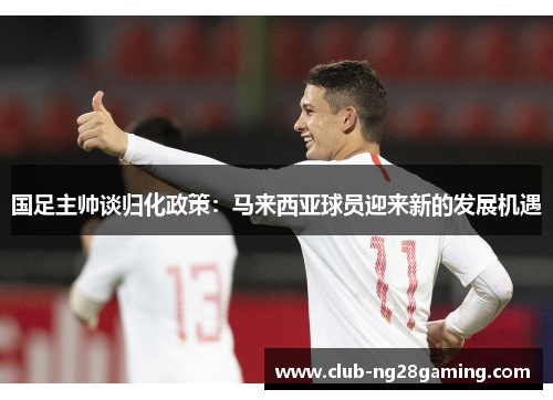 国足主帅谈归化政策：马来西亚球员迎来新的发展机遇