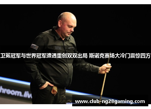 卫冕冠军与世界冠军遭遇重创双双出局 斯诺克赛场大冷门震惊四方