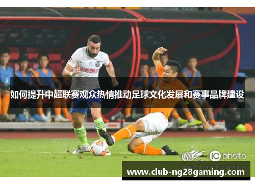 如何提升中超联赛观众热情推动足球文化发展和赛事品牌建设