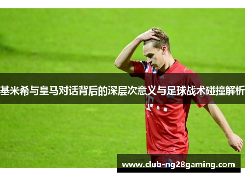 基米希与皇马对话背后的深层次意义与足球战术碰撞解析
