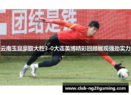 云南玉昆豪取大胜3-0大连英博精彩回顾展现强劲实力