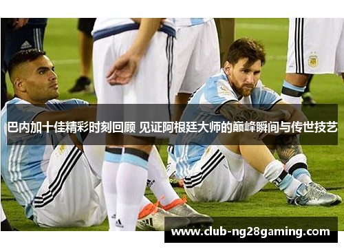 巴内加十佳精彩时刻回顾 见证阿根廷大师的巅峰瞬间与传世技艺