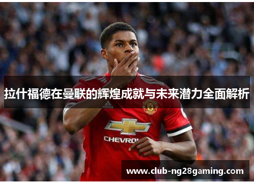 拉什福德在曼联的辉煌成就与未来潜力全面解析