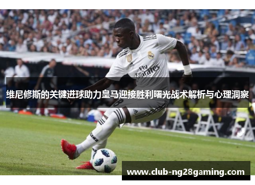 维尼修斯的关键进球助力皇马迎接胜利曙光战术解析与心理洞察