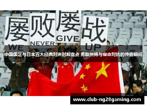 中国国足与日本五大经典对决时刻盘点 勇敢拼搏与宿命对抗的传奇瞬间