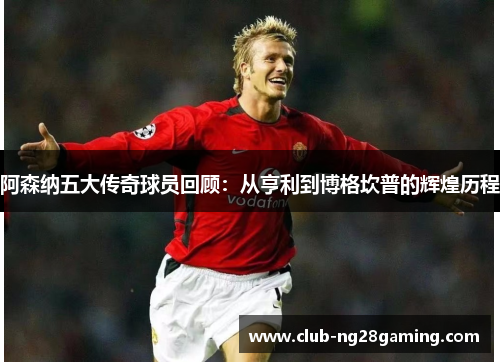 阿森纳五大传奇球员回顾:从亨利到博格坎普的辉煌历程 阿森纳五大传奇球员回顾:从亨利到博格坎普的辉煌历程