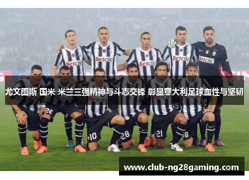 尤文图斯 国米 米兰三强精神与斗志交锋 彰显意大利足球血性与坚韧
