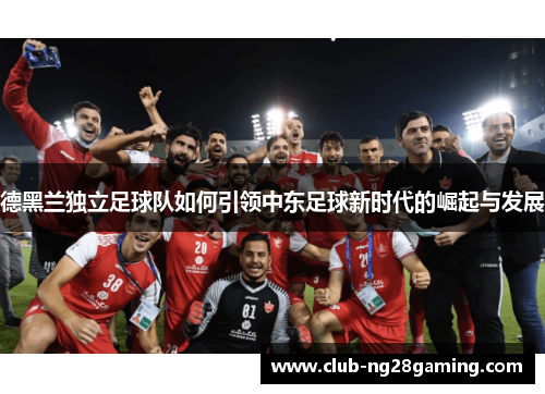 德黑兰独立足球队如何引领中东足球新时代的崛起与发展 德黑兰独立足球队如何引领中东足球新时代的崛起与发展