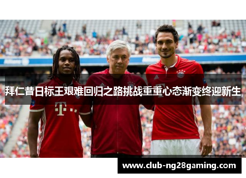 拜仁昔日标王艰难回归之路挑战重重心态渐变终迎新生 拜仁昔日标王艰难回归之路挑战重重心态渐变终迎新生