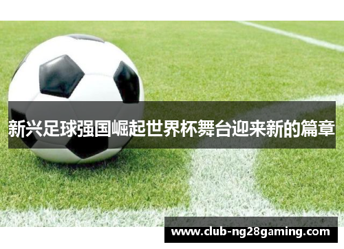 新兴足球强国崛起世界杯舞台迎来新的篇章 新兴足球强国崛起世界杯舞台迎来新的篇章