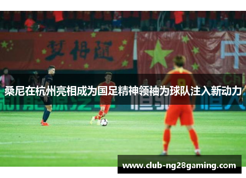 桑尼在杭州亮相成为国足精神领袖为球队注入新动力