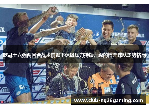 欧冠十六强两回合战术前瞻下保级压力持续升级的博弈球队走势格局 欧冠十六强两回合战术前瞻下保级压力持续升级的博弈球队走势格局