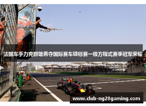 法国车手力克群雄勇夺国际赛车锦标赛一级方程式赛季冠军荣耀 法国车手力克群雄勇夺国际赛车锦标赛一级方程式赛季冠军荣耀