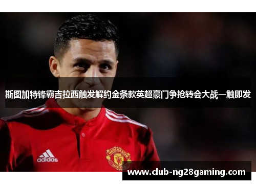斯图加特锋霸吉拉西触发解约金条款英超豪门争抢转会大战一触即发
