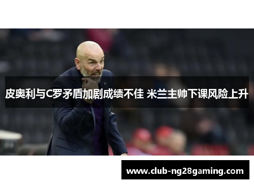 皮奥利与C罗矛盾加剧成绩不佳 米兰主帅下课风险上升