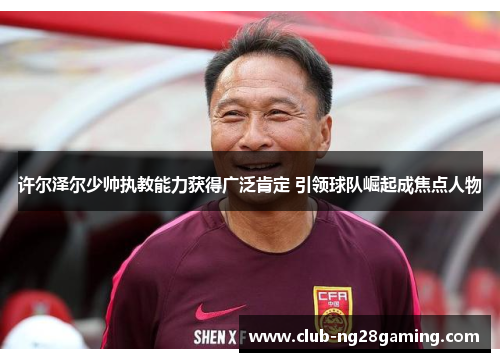 许尔泽尔少帅执教能力获得广泛肯定 引领球队崛起成焦点人物 许尔泽尔少帅执教能力获得广泛肯定 引领球队崛起成焦点人物