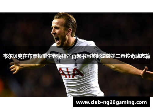 韦尔贝克在布莱顿重生老将锋芒再起书写英超逆袭第二春传奇励志篇 韦尔贝克在布莱顿重生老将锋芒再起书写英超逆袭第二春传奇励志篇