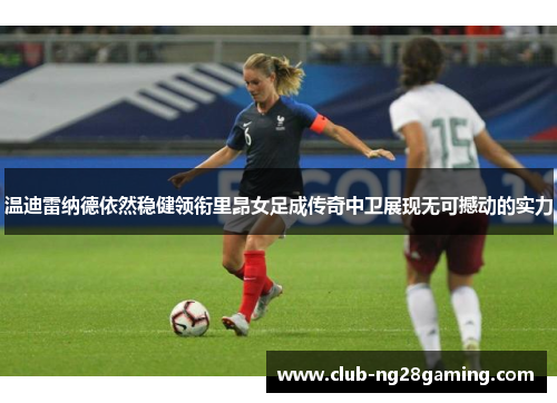 温迪雷纳德依然稳健领衔里昂女足成传奇中卫展现无可撼动的实力 温迪雷纳德依然稳健领衔里昂女足成传奇中卫展现无可撼动的实力